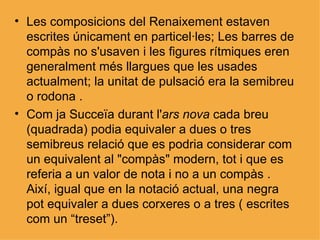 Les composicions del Renaixement estaven escrites únicament en particel·les; Les barres de compàs no s'usaven i les figures rítmiques eren generalment més llargues que les usades actualment; la unitat de pulsació era la semibreu o rodona . Com ja Succeïa durant l' ars nova  cada breu (quadrada) podia equivaler a dues o tres semibreus relació que es podria considerar com un equivalent al "compàs" modern, tot i que es referia a un valor de nota i no a un compàs . Així, igual que en la notació actual, una negra pot equivaler a dues corxeres o a tres ( escrites com un “treset”). 