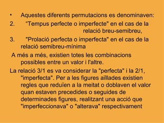 Aquestes diferents permutacions es denominaven: “ Tempus perfecte o imperfecte" en el cas de la  relació breu-semibreu,  "Prolació perfecta o imperfecta" en el cas de la relació semibreu-mínima A més a més, existien totes les combinacions possibles entre un valor i l'altre. La relació 3/1 es va considerar la "perfecta" i la 2/1, "imperfecta". Per a les figures aïllades existien regles que reduïen a la meitat o doblaven el valor quan estaven precedides o seguides de determinades figures, realitzant una acció que "imperfeccionava" o "alterava" respectivament  