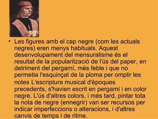Les figures amb el cap negre (com les actuals negres) eren menys habituals. Aquest desenvolupament del mensuralisme és el resultat de la popularització de l'ús del paper, en detriment del pergamí, més feble i que no permetia l'esquinçat de la ploma per omplir les notes   L'escriptura musical d'èpoques precedents, s'havien escrit en pergamí i en color negre. L'ús d'altres colors, i més tard, pintar tota la nota de negre (ennegrir) van ser recursos per indicar imperfeccions o alteracions, i d'altres canvis de temps i de ritme. 