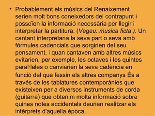 Probablement els músics del Renaixement serien molt bons coneixedors del contrapunt i posseïen la informació necessària per llegir i interpretar la partitura. ( Vegeu: musica ficta ).  Un cantant interpretaria la seva part o seva amb fórmules cadencials que sorgirien del seu pensament, i quan cantaven amb altres músics evitarien, per exemple, les octaves i les quintes paral·leles o canviarien la seva cadència en funció del que fessin els altres companys   És a través de les tablatures contemporànies que existeixen per a diversos instruments de corda (guitarra) que obtenim molta informació sobre quines notes accidentals deurien realitzar els intèrprets d'aquella època. 