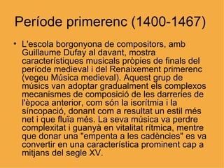 Període primerenc (1400-1467)  L'escola borgonyona de compositors, amb Guillaume Dufay al davant, mostra característiques musicals pròpies de finals del període medieval i del Renaixement primerenc (vegeu Música medieval). Aquest grup de músics van adoptar gradualment els complexos mecanismes de composició de les darreries de l'època anterior, com són la isorítmia i la síncopació, donant com a resultat un estil més net i que fluïa més. La seva música va perdre complexitat i guanyà en vitalitat rítmica, mentre que donar una "empenta a les cadències" es va convertir en una característica prominent cap a mitjans del segle XV.  