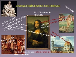 Característiques culturals Afebliment del protagonisme de la religió i ordenació laica de la societat Sentit crític Sentit de la història Valoració del nacionalisme Descobriment de l’individu Ambició intel·lectual i social Sentit de renaixença  cultural amb menyspreu pel  passat cultural Reconeixement i recuperació d’uns models clàssics Optimisme vital, sensualitat,  gust pel  paisatge i rebuig del  macabre 