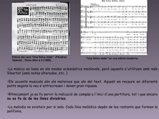 La música es basa en els modes eclesiàstics medievals, però aquests s'utilitzen amb més llibertat (amb notes alterades, etc. )  Els accents musicals són els mateixos que els del text. Aquest en recaure en diferents punts segons la veu s'entrecreuen i donen gran riquesa.  Rítmicament ja es fa servir la indicació de compàs a l'inici d'una partitura, tot i que encara  no es fa ús de les línies divisòries.   La melodia no existeix per si sola. Cada línia melòdica depèn de les restants que formen la polifonia.  Edició del cant "Una felice etate"  d'Andrea Gabrieli  , Terzo libro à 5  (1589).  "Una felice etate" en una edició moderna   