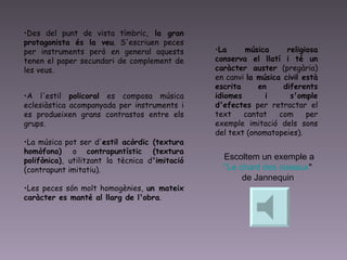 Des del punt de vista tímbric,  la gran protagonista és la veu . S'escriuen peces per instruments però en general aquests tenen el paper secundari de complement de les veus.  A l'estil  policoral  es composa música eclesiàstica acompanyada per instruments i es produeixen grans contrastos entre els grups.  La música pot ser d' estil acòrdic (textura homòfona)  o  contrapuntístic (textura polifònica) , utilitzant la tècnica d 'imitació  (contrapunt imitatiu).  Les peces són molt homogènies,  un mateix caràcter es manté al llarg de l'obra .  La música religiosa conserva el llatí i té un caràcter auster  (pregària) en canvi  la música civil està escrita en diferents idiomes i s'omple d'efectes  per retractar el text cantat com per exemple imitació dels sons del text (onomatopeies).  Escoltem un exemple a  "Le  chant  des  oiseaux "  de Jannequin  