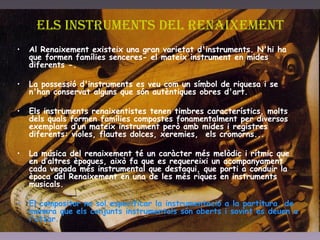 Els instruments del renaixement Al Renaixement existeix una gran varietat d'instruments. N'hi ha que formen famílies senceres- el mateix instrument en mides diferents -.  La possessió d'instruments es veu com un símbol de riquesa i se n'han conservat alguns que són autèntiques obres d'art.  Els instruments renaixentistes tenen timbres característics, molts dels quals formen famílies compostes fonamentalment per diversos exemplars d’un mateix instrument però amb mides i registres diferents: violes, flautes dolces, xeremies,  els cromorns...  La música del renaixement té un caràcter més melòdic i rítmic que en d’altres èpoques, això fa que es requereixi un acompanyament cada vegada més instrumental que destaqui, que porti a conduir la època del Renaixement en una de les més riques en instruments musicals.  El compositor no sol especificar la instrumentació a la partitura, de manera que els conjunts instrumentals són oberts i sovint es deuen a l'atzar. 