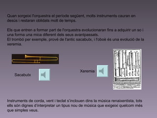 Quan sorgeixi l'orquestra el període següent, molts instruments cauran en desús i restaran oblidats molt de temps.  Els que entren a formar part de l'orquestra evolucionaran fins a adquirir un so i una forma una mica diferent dels seus avantpassats.  El trombó per exemple , prové de l'antic sacabutx, i l'oboè és una evolució de la xeremia. Instruments de corda, vent i teclat s’inclouen dins la música renaixentista, tots ells són dignes d’interpretar un tipus nou de música que exigeixi quelcom més que simples veus. Sacabutx Xeremia 
