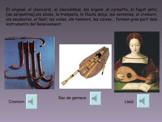 El virginal, el clavicordi, el clavicèmbal, els òrgans ,el cornetto, el fagot antic (de serpentina),els oboès, la trompeta, la flauta dolça, les xeremies, el cromorn, els sacabutxs, el llaüt, les violes, els tambors, les caixes... formen gran part dels instruments del Renaixement.   Cromorn Sac de gemecs Llaüt 