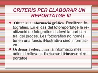 CRITERIS PER ELABORAR UN REPORTATGE III Obtenir la informació gràfica . Realitzar  fotografies. En el cas del fotoreportatge la realització de fotografies esdevé la part central del procés. Les fotografies no només tenen una funció il·lustrativa sinó informativa.  Ordenar i seleccionar  la informació més adient i rellevant.  Redactar i il·lustrar  el reportatge 
