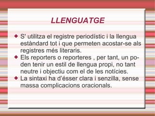 LLENGUATGE S' utilitza el registre periodístic i la llengua estàndard tot i que permeten acostar-se als registres més literaris.  Els reporters o reporteres , per tant, un poden tenir un estil de llengua propi, no tant neutre i objectiu com el de les notícies.  La sintaxi ha d’ésser clara i senzilla, sense massa complicacions oracionals.  