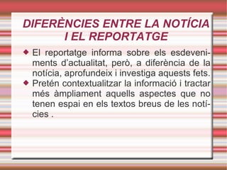 DIFERÈNCIES ENTRE LA NOTÍCIA I EL REPORTATGE El reportatge informa sobre els esdeveniments d’actualitat, però, a diferència de la notícia, aprofundeix i investiga aquests fets. Pretén contextualitzar la informació i tractar més àmpliament aquells aspectes que no tenen espai en els textos breus de les notícies . 