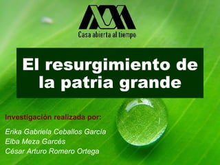 El resurgimiento de la patria grande Investigación realizada por: Erika Gabriela Ceballos García Elba Meza Garcés  César Arturo Romero Ortega  