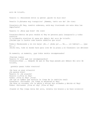 arco de triunfo.


Vasallo 1: (Escondido entre la gente) ¿Quién te dijo eso?

Vasallo 2:¡Estamos muy tranquilos! ¡Además, tanto nos da! (Se ríen)

Consejero:¡El Rey, nuestro soberano, está muy ilusionado con esta obra tan
importante!

Vasallo 3: ¡Mira que bien! (Se ríen)

Consejero:Dentro de poco vendrá el Rey en persona para inaugurarlo y todos
vosotros
lo aclamaréis mientras él pasa por debajo del arco de triunfo.
¿Verdad que lo haréis como buenos súbditos que sois?

Todos:( Murmurando y en voz baja) ¡No..! ¡Anda ya!... No... ¡ni hablar!... ¡Que
no...!
(Dicho eso, todo el mundo hace para irse de la plaza y el Consejero los detiene)


Un momento, un momento, ¡que todos seréis recompensados!

(Vuelven todos)
Vasallo 4: ¿Con qué nos recompensaréis?
Consejero:Pues ... después de que el Rey haya pasado por debajo del arco de
triunfo,

 ¡podréis pasar todos vosotros!

(Se hace un gran silencio)
¿Os parece bien?
Vasallo 4: ¡De acuerdo!
Vasallo 1:¡Viva el Rey!
Todos: ¡Viva el Rey! ¡Viva!
(Se oye un tambor que anuncia la llega de la comitiva real)
Consejero: (Gritando) ¡Ya llega su majestad el Rey!
(Se hace un corredor con la gente y entran dos soldados y detrás el Rey)
Todos: (Gritando) ¡Viva el rey! ¡Viva el Rey!

(Cuando el Rey llega cerca del arco, levanta los brazos y se hace silencio)
 
