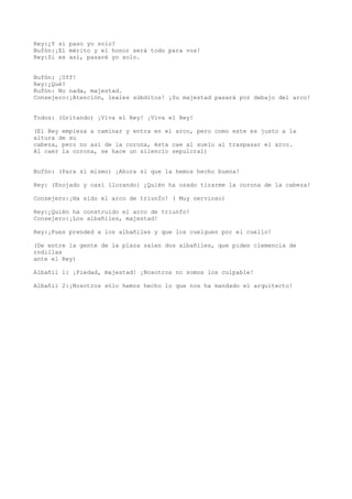 Rey:¿Y si paso yo solo?
Bufón:¡El mérito y el honor será todo para vos!
Rey:Si es así, pasaré yo solo.


Bufón: ¡Uff!
Rey:¿Qué?
Bufón: No nada, majestad.
Consejero:¡Atención, leales súbditos! ¡Su majestad pasará por debajo del arco!


Todos: (Gritando) ¡Viva el Rey! ¡Viva el Rey!

(El Rey empieza a caminar y entra en el arco, pero como este es justo a la
altura de su
cabeza, pero no así de la corona, ésta cae al suelo al traspasar el arco.
Al caer la corona, se hace un silencio sepulcral)


Bufón: (Para sí mismo) ¡Ahora si que la hemos hecho buena!

Rey: (Enojado y casi llorando) ¿Quién ha osado tirarme la corona de la cabeza!

Consejero:¡Ha sido el arco de triunfo! ( Muy nervioso)

Rey:¿Quién ha construido el arco de triunfo!
Consejero:¡Los albañiles, majestad!

Rey:¡Pues prended a los albañiles y que los cuelguen por el cuello!

(De entre la gente de la plaza salen dos albañiles, que piden clemencia de
rodillas
ante el Rey)

Albañil 1: ¡Piedad, majestad! ¡Nosotros no somos los culpable!

Albañil 2:¡Nosotros sólo hemos hecho lo que nos ha mandado el arquitecto!
 