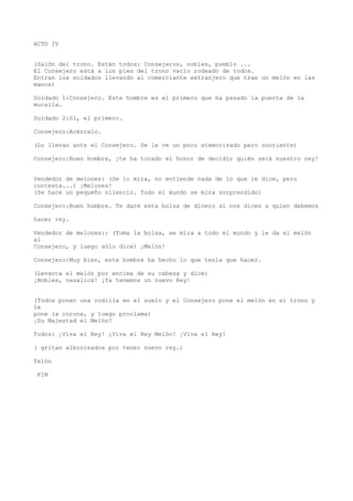 ACTO IV


(Salón del trono. Están todos: Consejeros, nobles, pueblo ...
El Consejero está a los pies del trono vacío rodeado de todos.
Entran los soldados llevando al comerciante extranjero que trae un melón en las
manos)

Soldado 1:Consejero. Este hombre es el primero que ha pasado la puerta de la
muralla.

Soldado 2:Sí, el primero.

Consejero:Acércalo.

(Lo llevan ante el Consejero. Se le ve un poco atemorizado pero sonriente)

Consejero:Buen hombre, ¡te ha tocado el honor de decidir quién será nuestro rey!


Vendedor de melones: (Se lo mira, no entiende nada de lo que le dice, pero
contesta...) ¡Melones!
(Se hace un pequeño silencio. Todo el mundo se mira sorprendido)

Consejero:Buen hombre. Te daré esta bolsa de dinero si nos dices a quien debemos

hacer rey.

Vendedor de melones:: (Toma la bolsa, se mira a todo el mundo y le da el melón
al
Consejero, y luego sólo dice) ¡Melón!

Consejero:Muy bien, este hombre ha hecho lo que tenía que hacer.

(Levanta el melón por encima de su cabeza y dice)
¡Nobles, vasallos! ¡Ya tenemos un nuevo Rey!


(Todos ponen una rodilla en el suelo y el Consejero pone el melón en el trono y
le
pone la corona, y luego proclama)
¡Su Majestad el Melón!

Todos: ¡Viva el Rey! ¡Viva el Rey Melón! ¡Viva el Rey!

( gritan alborozados por tener nuevo rey.)

Telón

 FIN
 