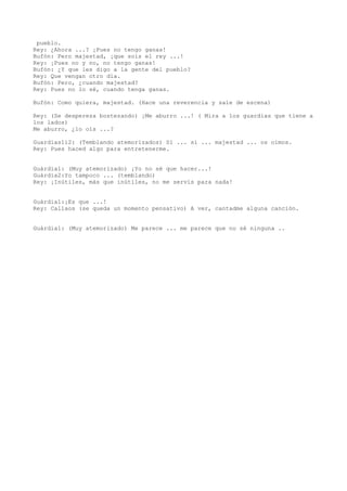pueblo.
Rey: ¿Ahora ...? ¡Pues no tengo ganas!
Bufón: Pero majestad, ¡que sois el rey ...!
Rey: ¡Pues no y no, no tengo ganas!
Bufón: ¿Y que les digo a la gente del pueblo?
Rey: Que vengan otro día.
Bufón: Pero, ¿cuando majestad?
Rey: Pues no lo sé, cuando tenga ganas.

Bufón: Como quiera, majestad. (Hace una reverencia y sale de escena)

Rey: (Se despereza bostezando) ¡Me aburro ...! ( Mira a los guardias que tiene a
los lados)
Me aburro, ¿lo oís ...?

Guardias1i2: (Temblando atemorizados) Sí ... sí ... majestad ... os oímos.
Rey: Pues haced algo para entretenerme.


Guàrdia1: (Muy atemorizado) ¡Yo no sé que hacer...!
Guàrdia2:Yo tampoco ... (temblando)
Rey: ¡Inútiles, más que inútiles, no me servís para nada!


Guàrdia1:¡Es que ...!
Rey: Callaos (se queda un momento pensativo) A ver, cantadme alguna canción.


Guàrdia1: (Muy atemorizado) Me parece ... me parece que no sé ninguna ..
 