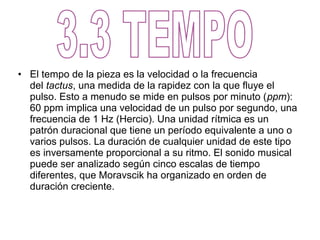 • El tempo de la pieza es la velocidad o la frecuencia
  del tactus, una medida de la rapidez con la que fluye el
  pulso. Esto a menudo se mide en pulsos por minuto (ppm):
  60 ppm implica una velocidad de un pulso por segundo, una
  frecuencia de 1 Hz (Hercio). Una unidad rítmica es un
  patrón duracional que tiene un período equivalente a uno o
  varios pulsos. La duración de cualquier unidad de este tipo
  es inversamente proporcional a su ritmo. El sonido musical
  puede ser analizado según cinco escalas de tiempo
  diferentes, que Moravscik ha organizado en orden de
  duración creciente.
 