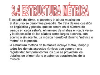 El estudio del ritmo, el acento y la altura musical en
 el discurso se denomina prosodia. Se trata de una cuestión
 de lingüística y poesía, que se centra en el número de
 versos en cada estrofa, el número de sílabas en cada verso
 y la disposición de las sílabas como largas o cortas, con
 acento o sin acento. La música heredó el término "métrica o
 metro" de la poesía.
La estructura métrica de la música incluye metro, tempo y
 todos los demás aspectos rítmicos que generan una
 regularidad temporal contra los que se proyectan los
 detalles en primer plano o patrones duracionales de la
 música.
 