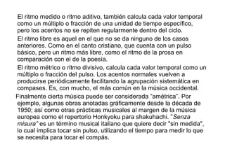 El ritmo medido o ritmo aditivo, también calcula cada valor temporal
como un múltiplo o fracción de una unidad de tiempo específico,
pero los acentos no se repiten regularmente dentro del ciclo.
El ritmo libre es aquel en el que no se da ninguno de los casos
anteriores. Como en el canto cristiano, que cuenta con un pulso
básico, pero un ritmo más libre, como el ritmo de la prosa en
comparación con el de la poesía.
El ritmo métrico o ritmo divisivo, calcula cada valor temporal como un
múltiplo o fracción del pulso. Los acentos normales vuelven a
producirse periódicamente facilitando la agrupación sistemática en
compases. Es, con mucho, el más común en la música occidental.
Finalmente cierta música puede ser considerada ”amétrica”. Por
ejemplo, algunas obras anotadas gráficamente desde la década de
1950; así como otras prácticas musicales al margen de la música
europea como el repertorio Honkyoku para shakuhachi. ”Senza
misura” es un término musical italiano que quiere decir "sin medida",
lo cual implica tocar sin pulso, utilizando el tiempo para medir lo que
se necesita para tocar el compás.
 