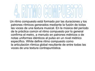 Un ritmo compuesto está formado por las duraciones y los
 patrones rítmicos generados mediante la fusión de todas
 las voces de una textura musical. En la música del período
 de la práctica común el ritmo compuesto por lo general
 confirma el metro, a menudo en patrones métricos o de
 notas uniformes idénticos al pulso en un nivel métrico
 específico. White define ritmo compuesto como
 la articulación rítmica global resultante de entre todas las
 voces de una textura contrapuntística.
 