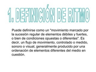Puede definirse como un "movimiento marcado por
la sucesión regular de elementos débiles y fuertes,
o bien de condiciones opuestas o diferentes". Es
decir, un flujo de movimiento, controlado o medido,
sonoro o visual, generalmente producido por una
ordenación de elementos diferentes del medio en
cuestión.
 