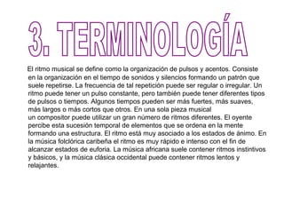 El ritmo musical se define como la organización de pulsos y acentos. Consiste
en la organización en el tiempo de sonidos y silencios formando un patrón que
suele repetirse. La frecuencia de tal repetición puede ser regular o irregular. Un
ritmo puede tener un pulso constante, pero también puede tener diferentes tipos
de pulsos o tiempos. Algunos tiempos pueden ser más fuertes, más suaves,
más largos o más cortos que otros. En una sola pieza musical
un compositor puede utilizar un gran número de ritmos diferentes. El oyente
percibe esta sucesión temporal de elementos que se ordena en la mente
formando una estructura. El ritmo está muy asociado a los estados de ánimo. En
la música folclórica caribeña el ritmo es muy rápido e intenso con el fin de
alcanzar estados de euforia. La música africana suele contener ritmos instintivos
y básicos, y la música clásica occidental puede contener ritmos lentos y
relajantes.
 