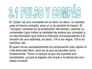 El ”pulso” es una constante en la obra, es decir, no cambia
para el mismo compás, pero sí si se cambia el mismo. El
“compás” consiste en la subdivisión del tiempo, usando un
numerador (que indica la cantidad de pulsos por compás) y
un denominador que indica la fracción correspondiente a la
división de una redonda, es decir, 1/4 si es negra, 1/8 si es
corchea, etc.
El pulso no es necesariamente el componente más rápido ni
más lento del ritmo, pero es el que se percibe como
fundamental. Tiene un tempo al que los oyentes son
arrastrados, ya que lo siguen con el pie o la danza de una
pieza musical.
 