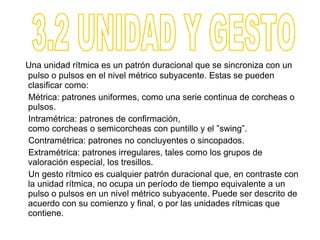 Una unidad rítmica es un patrón duracional que se sincroniza con un
pulso o pulsos en el nivel métrico subyacente. Estas se pueden
clasificar como:
Métrica: patrones uniformes, como una serie continua de corcheas o
pulsos.
Intramétrica: patrones de confirmación,
como corcheas o semicorcheas con puntillo y el ”swing”.
Contramétrica: patrones no concluyentes o sincopados.
Extramétrica: patrones irregulares, tales como los grupos de
valoración especial, los tresillos.
Un gesto rítmico es cualquier patrón duracional que, en contraste con
la unidad rítmica, no ocupa un período de tiempo equivalente a un
pulso o pulsos en un nivel métrico subyacente. Puede ser descrito de
acuerdo con su comienzo y final, o por las unidades rítmicas que
contiene.
 
