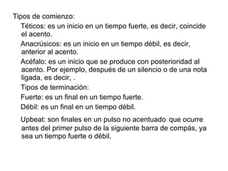 Tipos de comienzo:
  Téticos: es un inicio en un tiempo fuerte, es decir, coincide
   el acento.
  Anacrúsicos: es un inicio en un tiempo débil, es decir,
   anterior al acento.
  Acéfalo: es un inicio que se produce con posterioridad al
   acento. Por ejemplo, después de un silencio o de una nota
   ligada, es decir, .
  Tipos de terminación:
  Fuerte: es un final en un tiempo fuerte.
  Débil: es un final en un tiempo débil.
  Upbeat: son finales en un pulso no acentuado que ocurre
  antes del primer pulso de la siguiente barra de compás, ya
  sea un tiempo fuerte o débil.
 