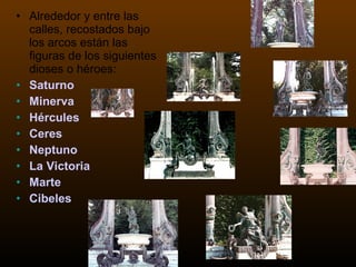 Alrededor y entre las calles, recostados bajo los arcos están las figuras de los siguientes dioses o héroes:  Saturno Minerva Hércules Ceres Neptuno La Victoria Marte Cibeles 