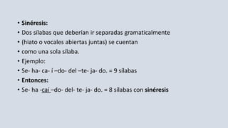• Sinéresis:
• Dos sílabas que deberían ir separadas gramaticalmente
• (hiato o vocales abiertas juntas) se cuentan
• como una sola sílaba.
• Ejemplo:
• Se- ha- ca- í –do- del –te- ja- do. = 9 sílabas
• Entonces:
• Se- ha -caí –do- del- te- ja- do. = 8 sílabas con sinéresis
 