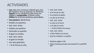 ACTIVIDADES
• Lee este otro romance infantil que vino
de España y hoy es popular en América.
Separa en tu cuaderno,cada verso en
sílabas y comprueba si tienen ocho.
Utiliza las licencias poéticas aprendidas.
• Una pastora (Anónimo)
• Estaba una pastora,
• lará- lará- larito,
• estaba una pastora
• haciendo su quesito.
• El gato la miraba,
• lará- lará- larito,
• el gato la miraba
• con ojos golositos.
• —Si le hincas la uña,
• lará- lará- larito
• si le hincas la uña,
• te cortaré el rabito.
• La uña se le hincó,
• lará- lará- larito
• la uña se le hincó
• y el rabo le cortó.
• —A Dios Padre me acuso,
• lará- lará- larito,
• a Dios Padre me acuso,
• que he matado a un gatito.
• Realizar página 126.
• https://www.youtube.com/watch?v=uuShIFRl
6kI
 