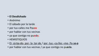 • El Desdichado
• Anónimo
• El sábado por la tarde
• por tus calles me Paseo
• por hablar con tus vecinas
• ya que contigo no puedo.
• HEMISTIQUIOS
• El- sá-ba-do- por- la- tar-de / por -tus –ca-lles –me- Pa-se-o
• por hablar con tus vecinas / ya que contigo no puedo.
 