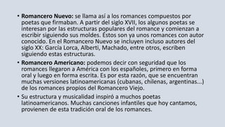 • Romancero Nuevo: se llama así a los romances compuestos por
poetas que firmaban. A partir del siglo XVII, los algunos poetas se
interesan por las estructuras populares del romance y comienzan a
escribir siguiendo sus moldes. Éstos son ya unos romances con autor
conocido. En el Romancero Nuevo se incluyen incluso autores del
siglo XX: García Lorca, Alberti, Machado, entre otros, escriben
siguiendo estas estructuras.
• Romancero Americano: podemos decir con seguridad que los
romances llegaron a América con los españoles, primero en forma
oral y luego en forma escrita. Es por esta razón, que se encuentran
muchas versiones latinoamericanas (cubanas, chilenas, argentinas...)
de los romances propios del Romancero Viejo.
• Su estructura y musicalidad inspiró a muchos poetas
latinoamericanos. Muchas canciones infantiles que hoy cantamos,
provienen de esta tradición oral de los romances.
 