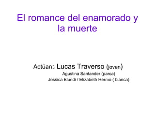 El romance del enamorado y la muerte Actúan : :  Lucas Traverso  ( joven ) Agustina Santander (parca) Jessica Blundi / Elizabeth Hermo ( blanca) 