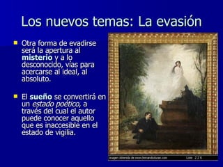 Los nuevos temas: La evasión Otra forma de evadirse será la apertura al  misterio  y a lo desconocido, vías para acercarse al ideal, al absoluto. El  sueño  se convertirá en un  estado poético , a través del cual el autor puede conocer aquello que es inaccesible en el estado de vigilia. 