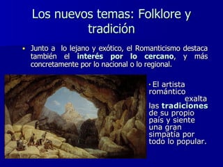 Los nuevos temas: Folklore y tradición Junto a  lo lejano y exótico, el Romanticismo destaca también el  interés por lo cercano , y más concretamente por lo nacional o lo regional.  El artista romántico  exalta las  tradiciones  de su propio país y siente una gran simpatía por todo lo popular. 