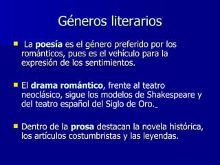 Géneros literarios La   poesía  es el género preferido por los románticos, pues es el vehículo para la expresión de los sentimientos.  El  drama romántico , frente al teatro neoclásico, sigue los modelos de Shakespeare y del teatro español del Siglo de Oro.   Dentro de la  prosa  destacan la novela histórica, los artículos costumbristas y las leyendas. 