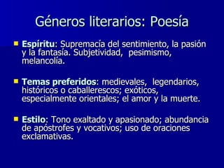 Géneros literarios: Poesía Espíritu : Supremacía del sentimiento, la pasión y la fantasía. Subjetividad,  pesimismo, melancolía.  Temas preferidos : medievales,  legendarios, históricos o caballerescos; exóticos, especialmente orientales; el amor y la muerte.  Estilo : Tono exaltado y apasionado; abundancia de apóstrofes y vocativos; uso de oraciones exclamativas. 