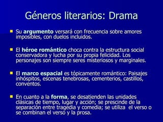 Géneros literarios: Drama Su  argumento  versará con frecuencia sobre amores imposibles, con duelos incluidos.  El  héroe romántico  choca contra la estructura social conservadora y lucha por su propia felicidad. Los personajes son siempre seres misteriosos y marginales. El  marco   espacial  es tópicamente romántico: Paisajes inhóspitos, escenas tenebrosas, cementerios, castillos, conventos. En cuanto a la  forma , se desatienden las unidades clásicas de tiempo, lugar y acción; se prescinde de la separación entre tragedia y comedia; se utiliza  el verso o se combinan el verso y la prosa. 