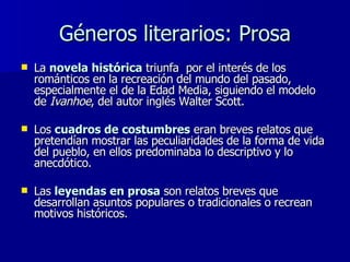 Géneros literarios: Prosa La  novela histórica  triunfa  por el interés de los románticos en la recreación del mundo del pasado, especialmente el de la Edad Media, siguiendo el modelo de  Ivanhoe , del autor inglés Walter Scott.  Los  cuadros de costumbres  eran breves relatos que pretendían mostrar las peculiaridades de la forma de vida del pueblo, en ellos predominaba lo descriptivo y lo anecdótico. Las  leyendas en prosa  son relatos breves que desarrollan asuntos populares o tradicionales o recrean motivos históricos.  