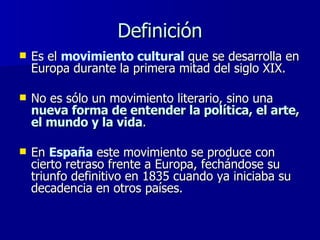 Definición Es el  movimiento cultural  que se desarrolla en Europa durante la primera mitad del siglo XIX.  No es sólo un movimiento literario, sino una  nueva forma de entender la política, el arte, el mundo y la vida .  En  España  este movimiento se produce con cierto retraso frente a Europa, fechándose su triunfo definitivo en 1835 cuando ya iniciaba su decadencia en otros países. 