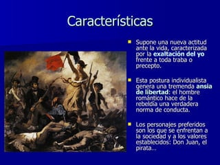 Características Supone una nueva actitud ante la vida, caracterizada por la  exaltación del yo   frente a toda traba o precepto.  Esta postura individualista genera una tremenda  ansia de libertad : el hombre romántico hace de la rebeldía una verdadera norma de conducta.  Los personajes preferidos son los que se enfrentan a la sociedad y a los valores establecidos: Don Juan, el pirata… 