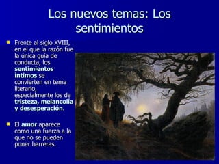 Los nuevos temas: Los sentimientos Frente al siglo XVIII, en el que la razón fue la única guía de conducta, los  sentimientos íntimos   se convierten en tema literario, especialmente los de  tristeza, melancolía y desesperación .  El  amor  aparece como una fuerza a la que no se pueden poner barreras. 