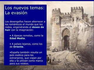Los nuevos temas: La evasión Los desengaños hacen aborrecer a los románticos el mundo que les rodea, engendrando el  deseo de huir  con la imaginación: A épocas remotas, como la  Edad Media .  A países lejanos, como los de  Oriente .  España también resulta un país exótico para los extranjeros, que viajan por ella y la utilizan como marco para sus relatos. 