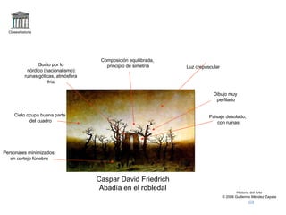 Claseshistoria Historia del Arte © 2006 Guillermo Méndez Zapata Caspar David Friedrich Abadía en el robledal Paisaje desolado, con ruinas Cielo ocupa buena parte del cuadro Luz crepuscular Personajes minimizados en cortejo fúnebre Gusto por lo nórdico (nacionalismo): ruinas góticas, atmósfera fría. Dibujo muy perfilado Composición equilibrada, principio de simetría 