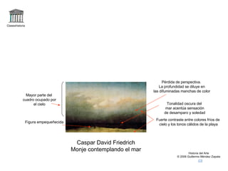 Claseshistoria Historia del Arte © 2006 Guillermo Méndez Zapata Caspar David Friedrich Monje contemplando el mar Figura empequeñecida Pérdida de perspectiva. La profundidad se diluye en las difuminadas manchas de color Mayor parte del cuadro ocupado por el cielo Fuerte contraste entre colores fríos de cielo y los tonos cálidos de la playa Tonalidad oscura del mar acentúa sensación de desamparo y soledad 