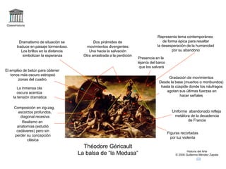 Claseshistoria Historia del Arte © 2006 Guillermo Méndez Zapata Théodore Géricault La balsa de “la Medusa” Dos pirámides de movimientos divergentes: Una hacia la salvación Otra arrastrada a la perdición Uniforme  abandonado refleja metáfora de la decadencia de Francia Realismo en anatomías (estudió cadáveres) pero sin perder su concepción clásica Presencia en la lejanía del barco que los salvará Dramatismo de situación se traduce en paisaje tormentoso. Los brillos en la distancia simbolizan la esperanza La inmensa ola oscura acentúa la tensión dramática Gradación de movimientos Desde la base (muertos o moribundos) hasta la cúspide donde los náufragos agotan sus últimas fuerzas en hacer señales Composición en zig-zag, escorzos profundos, diagonal recesiva El empleo de betún para obtener tonos más oscuro estropeó zonas del cuadro Figuras recortadas por luz violenta Representa tema contemporáneo de forma épica para resaltar la desesperación de la humanidad por su abandono 