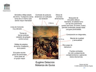 Claseshistoria Historia del Arte © 2006 Guillermo Méndez Zapata Eugéne Delacroix Matanza de Quíos Composición en diagonales, Temas en tierras exóticas (rebelión de griegos contra turcos) Reflejo de estados de ánimo. Exaltación de la pasión Rico juego de claroscuro Búsqueda de encuadre oblicuo. Asimetría: el soldado turco con las dos prisioneras queda casi fuera. El centro, hueco, permite contemplar paisaje hasta una gran profundidad  Fuertes contrastes de color yuxtaponiendo complementarios o aplicando claras disonancias Contraste de posturas dinámicas con actitudes de rendición Línea de horizonte muy elevada Atmósfera refleja estado de ánimo. Yuxtaponía varios tonos de un mismo color dando mayor intensidad Mezcla de crueldad y sensualidad Obras de enormes dimensiones 3´54 m. 4´17 m. Encuadre recorta grupo de personajes como parte de un grupo mayor 