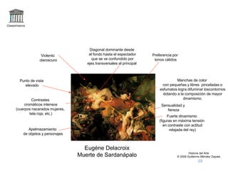 Claseshistoria Historia del Arte © 2006 Guillermo Méndez Zapata Eugéne Delacroix Muerte de Sardanápalo Fuerte dinamismo (figuras en máxima tensión en contraste con actitud relajada del rey) Manchas de color con pequeñas y libres  pinceladas o esfumatos logra difuminar loscontornos dotando a la composición de mayor dinamismo. Diagonal dominante desde el fondo hasta el espectador que se ve confundido por ejes transversales al principal Punto de vista elevado Sensualidad y fiereza Contrastes cromáticos intensos (cuerpos nacarados mujeres, tela roja, etc.) Violento claroscuro Apelmazamiento de objetos y personajes Preferencia por tonos cálidos 