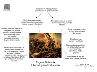 Claseshistoria Historia del Arte © 2006 Guillermo Méndez Zapata Eugène Delacroix Libertad guiando al pueblo Muertos y barricada en primer término crean una pirámide inestable Movimiento ascensional hacia el espectador que incluso rebasa encuadre (bandera) Carácter simbólico del pueblo: trabajador con espada, burgués con fusil (posible autorretrato) y un joven con pistolas (todos con expresión de gran determinación) Alegoría:Moribundo mira a la libertad (en un predominio de tonos apagados – ocres y grises -  destacan los colores rojos y azul de su ropa y el blanco del difunto que está delante (bandera francesa) Composición más equilibrada pero dotada de gran dinamismo Pinceladas muy sueltas y onduladas Representación alegórica de la libertad o Francia (reminiscencia a las victorias aladas griegas) En el paisaje se ven las torres de la catedral de París Sobre fondo azul y rojizo se recortan a contraluz las figuras 
